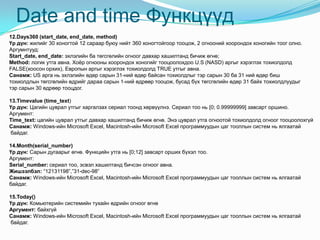 Date and time Функцүүд
12.Days360 (start_date, end_date, method)
Үр дүн: жилийг 30 хоногтой 12 сараар буюу нийт 360 хоногтойгоор тооцож, 2 огнооний хоорондох хоногийн тоог олно.
Аргумнтууд:
Start_date, end_date: эхлэлийн ба төгсгөлийн огноог давхар хашилтанд бичиж өгнө;
Method: логик утга авна. Хоѐр огнооны хоорондох хоногийг тооцоолохдоо U.S (NASD) аргыг хэрэглэх тохиолдолд
FALSE(хоосон орхих), Европын аргыг хэрэглэх тохиолдолд TRUE утгыг авна.
Санамж: US арга нь эхлэлийн өдөр сарын 31-ний өдөр байсан тохиолдлыг тэр сарын 30 ба 31 ний өдөр биш
тохиолдлын төгсгөлийн өдрийг дараа сарын 1-ний өдрөөр тооцож, бусад бүх төгсгөлийн өдөр 31 байх тохиолдлуудыг
тэр сарын 30 өдрөөр тооцдог.
13.Timevalue (time_text)
Үр дүн: Цагийн цуврал утгыг харгалзах сериал тоонд хөрвүүлнэ. Сериал тоо нь [0; 0.99999999] завсарт оршино.
Аргумент:
Time_text: цагийн цуврал утгыг давхар хашилтанд бичиж өгнө. Энэ цуврал утга огноотой тохиолдолд огноог тооцоолохгүй
Санамж: Windows-ийн Microsoft Excel, Macintosh-ийн Microsoft Excel программуудын цаг тооллын систем нь ялгаатай
байдаг.
14.Month(serial_number)
Үр дүн: Сарын дугаарыг өгнө. Функцийн утга нь [0;12] завсарт орших бүхэл тоо.
Аргумент:
Serial_number: сериал тоо, эсвэл хашилтанд бичсэн огноог авна.
Жишээлбэл: “12131198”,”31-dec-98”
Санамж: Windows-ийн Microsoft Excel, Macintosh-ийн Microsoft Excel программуудын цаг тооллын систем нь ялгаатай
байдаг.
15.Today()
Үр дүн: Комьютерийн системийн тухайн өдрийн огноог өгнө
Аргумент: байхгүй
Санамж: Windows-ийн Microsoft Excel, Macintosh-ийн Microsoft Excel программуудын цаг тооллын систем нь ялгаатай
байдаг.
 