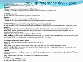 Look up reference Функцүүд16.Column (reference)
Үр дүн: Өгөгдсөн хаягийн баганы дугаарыг өгнө
Аргумент:
Reference: нүдний хаяг эсвэл аргументгүй байж болно.
Санамж: Column функц аргументгүй тохиолдолд идэвхитэй баганы дугаарыг өгнө
17.ROWS(reference)
Үр дүн: өгөгдсөн хаягийн мөрийн дугаарыг тодорхойлно.
Аргумент:
Reference: нүдний хаяг эсвэл аргументгүй байж болно.
Санамж: ROW функц аргументгүй тохиолдолд идэвхитэй мөрийн дугаарыг өгнө
18.VLOOKUP(lookup_value, table_arrey, col_index_num, range_lookup)
Үр дүн: Хамгийн зүүн талын баганы өгөгдсөн утгатай тэнцүү буюу ойролцоо утгатай нэг мөрөнд орших утгыг өгнө.
Аргумент:
lookup_value: хамгийн зүүн талын баганад орших утга. Энэ утга нь тоон утга, нүдний хаяг, текст байж болно
table_arrey: lookup_value аргументийн утга оршин байгаа хүснэгтийн мужийг тодорхойлно. Мужийн хаяг ба
мужийн нэрийг ашиглаж өгнө.
col_index_num: тодорхойлох гэж буй утгын баганы дугаар
range_lookup: логик утга авна. Хамгийн зүүн талын багын утга нь lookup_value аргументийн утгатай ойролцоо байх
тохиолдолд TRUE утга буюу орхих, тэнцүү тохиолдолд FALSE утгыг авна.
19.CHOOSE(index_num, value1, value2…)
Үр дүн: Өгөгдсөн дугаараар өгөгдсөн жагсаалтаас утгыг өгнө
Аргумент:
Index_num: [1;29] завсарт орших дурын бодит тоо болон ийм утга өгөх томъѐо, хаяг байж болно
value1, value2…: 254 хүртэлх тооны утгыг авна. Төрөл бүрийн тогтмол утгууд, нүд, ба мужийн хаяг, мужийн нэр,
томъѐо , функцүүд байж болно.
Санамж:
Index_num аргумент 1-ээс бага, жагсаалтын сүүлийн утгын дугаараас их тохиолдолд choose функц #value! Алдааны
утгыг өгнө
Index_num аргумент бутархай тоо байвал бүхэл хэсгийг тасалж авна.
20.Areas
Бичэгдэх хэлбэр: AREAS(refrence)
ҮР дүн: өгөгдсөн мужуудыг тоолно
 