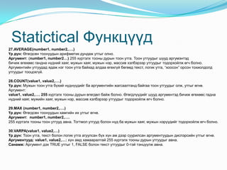 Statictical Функцүүд
27.AVERAGE(number1, number2,….)
Үр дүн: Өгөгдсөн тоонуудын арифметик дундаж утгыг олно.
Аргумент: (number1, number2…) 255 хүртэлх тооны дурын тоон утга. Тоон утгуудыг шууд аргумэнтэд
бичиж өгөхөөс гандна нүдний хаяг, мужын хаяг, мужын нэр, массив хэлбэрээр утгуудыг тодорхойлж өгч болно.
Аргументийн утгуудад ядаж нэг тоон утга байхад алдаа өгөхгүй бөгөөд текст, логик утга, “хоосон” орсон тохиолдолд
утгуудыг тооцохгүй.
28.COUNT(value1, value2,….)
Үр дүн: Мужын тоон утга бүхий нүднүүдийг ба аргументийн жагсаалтанд байгаа тоон утгуудыг олж, утгыг өгнө.
Аргумент:
value1, value2,…. 255 хүртэлх тооны дурын өгөгдөл байж болно. Өгөгдлүүдийг шууд аргументэд бичиж өгөхөөс гадна
нүдний хаяг, мужийн хаяг, мужын нэр, массив хэлбэрээр утгуудыг тодорхойлж өгч болно.
29.MAX (number1, number2,….)
Үр дүн: Өгөгдсөн тоонуудын хамгийн их утгыг өгнө.
Аргумент: number1, number2,….
255 хүртэлх тооны тоон утгууд авна. Тогтмол утгууд болон нүд ба мужын хаяг, мужын нэрүүдийг тодорхойлж өгч болно.
30.VARPA(value1, value2,…)
Үр дүн: Тоон утга, текст болон логик утга агуулсан бүх хүн ам дээр суурилсан аргументуудын диспэрсийн утгыг өгнө.
Аргументууд: value1, value2,…: хүн амд хамааралтай 255 хүртэлх тооны дурын утгуудыг авна.
Санамж: Аргумент дэх TRUE утгыг 1, FALSE болон текст утгуудыг 0-тэй тэнцүүлж авна.
 