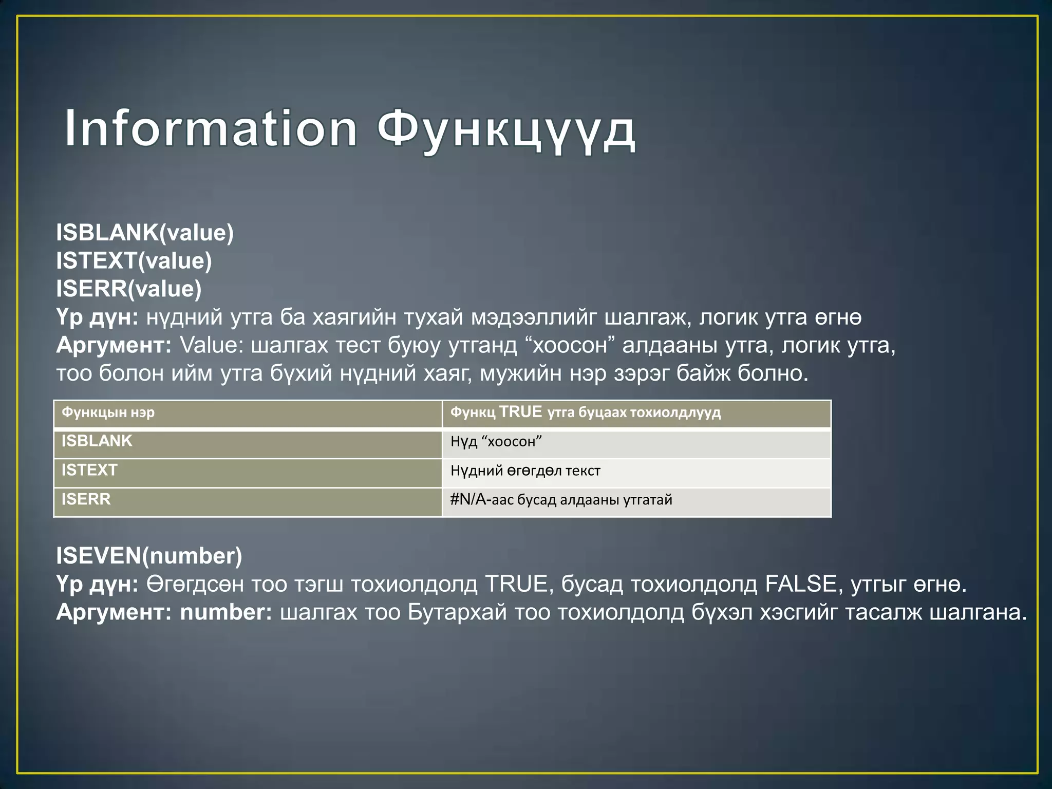 ISBLANK(value)
ISTEXT(value)
ISERR(value)
Үр дүн: нүдний утга ба хаягийн тухай мэдээллийг шалгаж, логик утга өгнө
Аргумент: Value: шалгах тест буюу утганд “хоосон” алдааны утга, логик утга,
тоо болон ийм утга бүхий нүдний хаяг, мужийн нэр зэрэг байж болно.
Функцын нэр Функц TRUE утга буцаах тохиолдлууд
ISBLANK Нүд “хоосон”
ISTEXT Нүдний өгөгдөл текст
ISERR #N/A-аас бусад алдааны утгатай
ISEVEN(number)
Үр дүн: Өгөгдсөн тоо тэгш тохиолдолд TRUE, бусад тохиолдолд FALSE, утгыг өгнө.
Аргумент: number: шалгах тоо Бутархай тоо тохиолдолд бүхэл хэсгийг тасалж шалгана.
 