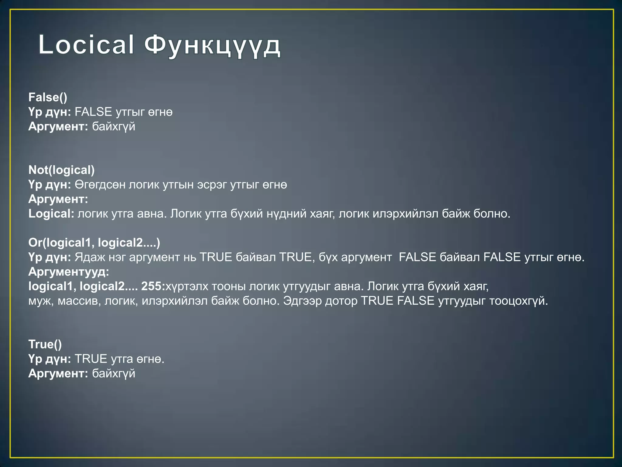 False()
Үр дүн: FALSE утгыг өгнө
Аргумент: байхгүй
Not(logical)
Үр дүн: Өгөгдсөн логик утгын эсрэг утгыг өгнө
Аргумент:
Logical: логик утга авна. Логик утга бүхий нүдний хаяг, логик илэрхийлэл байж болно.
Or(logical1, logical2....)
Үр дүн: Ядаж нэг аргумент нь TRUE байвал TRUE, бүх аргумент FALSE байвал FALSE утгыг өгнө.
Аргументууд:
logical1, logical2.... 255:хүртэлх тооны логик утгуудыг авна. Логик утга бүхий хаяг,
муж, массив, логик, илэрхийлэл байж болно. Эдгээр дотор TRUE FALSE утгуудыг тооцохгүй.
True()
Үр дүн: TRUE утга өгнө.
Аргумент: байхгүй
 