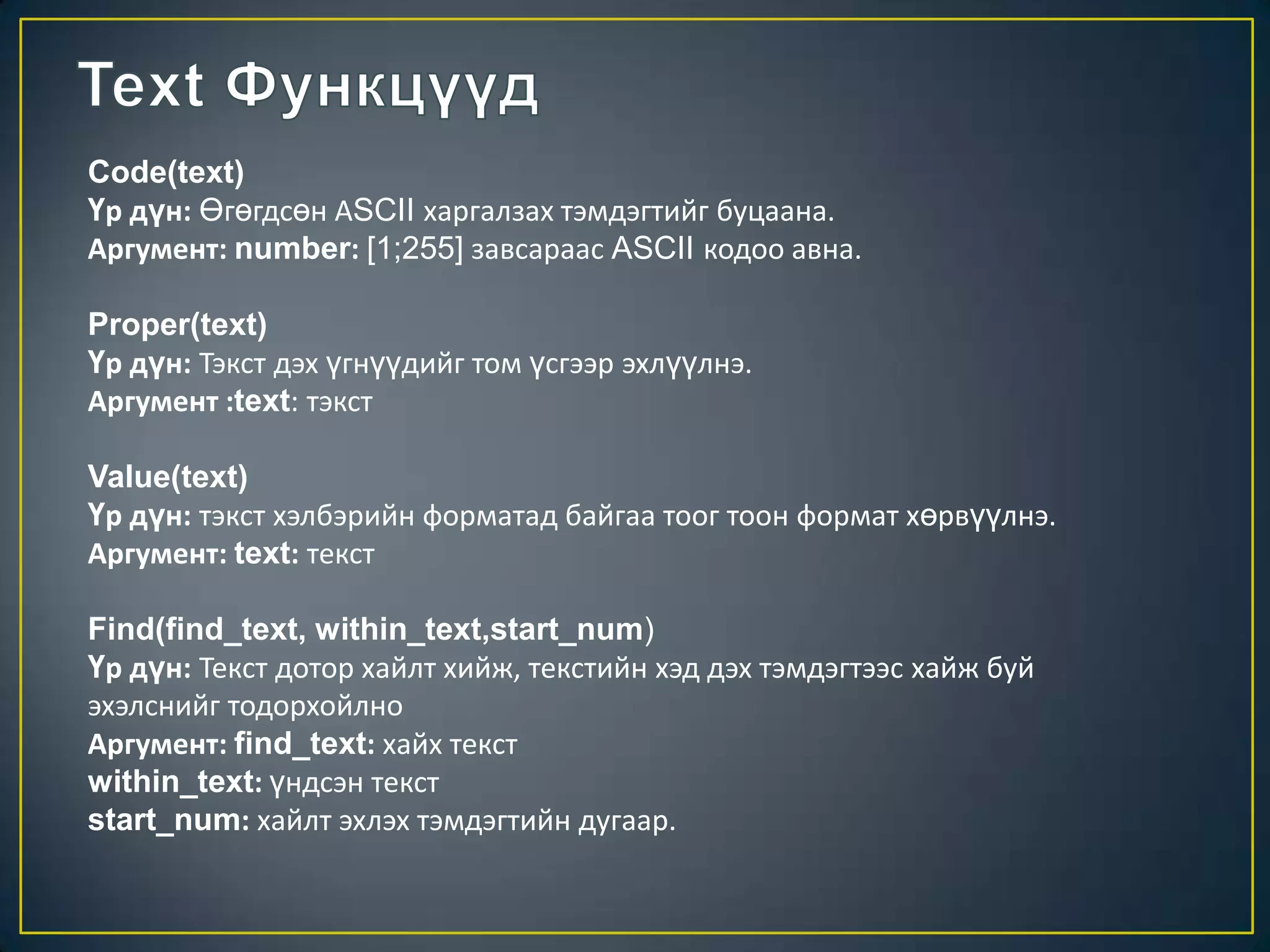 Code(text)
Үр дүн: Өгөгдсөн АSCII харгалзах тэмдэгтийг буцаана.
Аргумент: number: [1;255] завсараас ASCII кодоо авна.
Proper(text)
Үр дүн: Тэкст дэх үгнүүдийг том үсгээр эхлүүлнэ.
Аргумент :text: тэкст
Value(text)
Үр дүн: тэкст хэлбэрийн форматад байгаа тоог тоон формат хөрвүүлнэ.
Аргумент: text: текст
Find(find_text, within_text,start_num)
Үр дүн: Текст дотор хайлт хийж, текстийн хэд дэх тэмдэгтээс хайж буй
эхэлснийг тодорхойлно
Аргумент: find_text: хайх текст
within_text: үндсэн текст
start_num: хайлт эхлэх тэмдэгтийн дугаар.
 