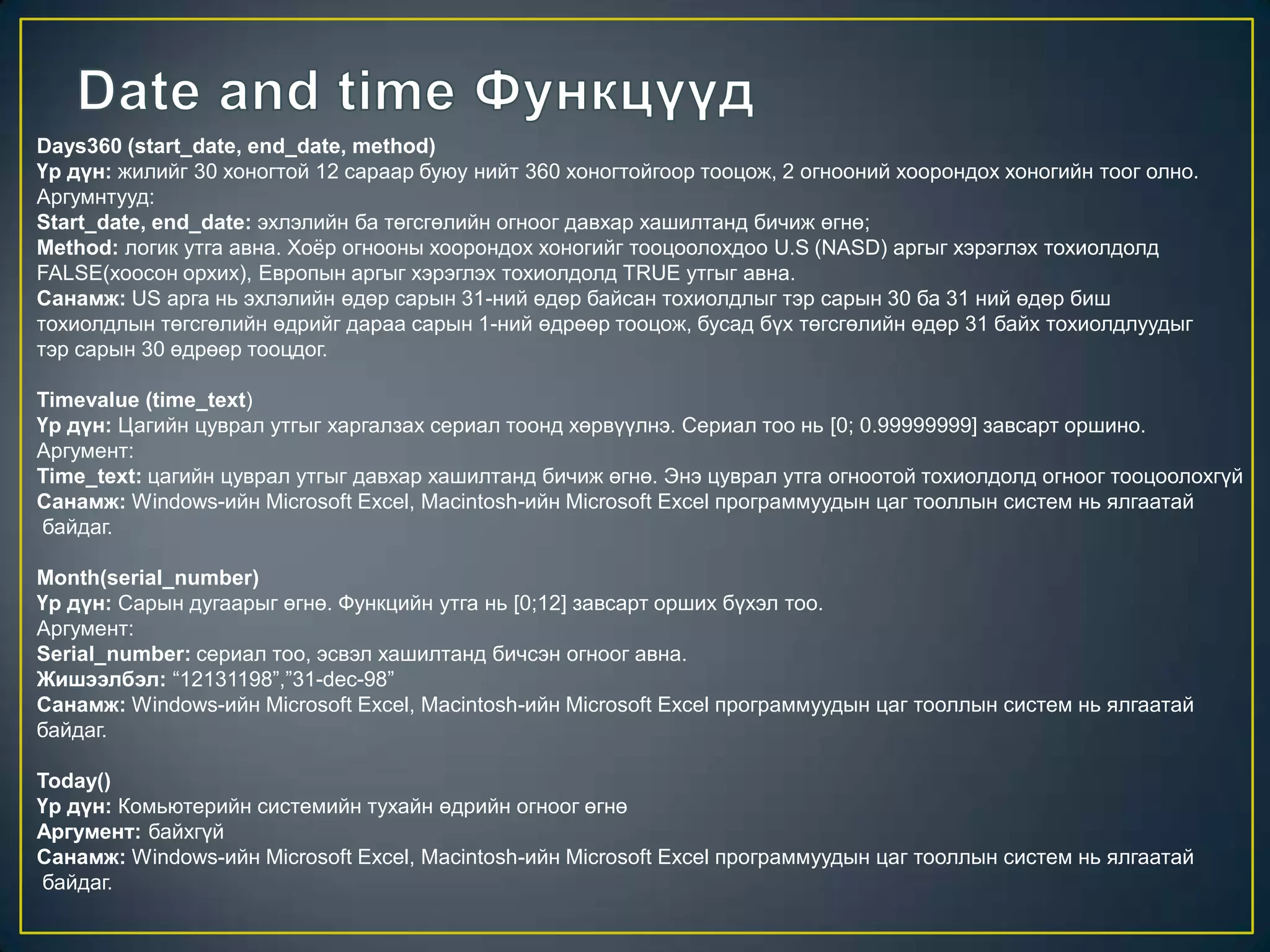 Days360 (start_date, end_date, method)
Үр дүн: жилийг 30 хоногтой 12 сараар буюу нийт 360 хоногтойгоор тооцож, 2 огнооний хоорондох хоногийн тоог олно.
Аргумнтууд:
Start_date, end_date: эхлэлийн ба төгсгөлийн огноог давхар хашилтанд бичиж өгнө;
Method: логик утга авна. Хоѐр огнооны хоорондох хоногийг тооцоолохдоо U.S (NASD) аргыг хэрэглэх тохиолдолд
FALSE(хоосон орхих), Европын аргыг хэрэглэх тохиолдолд TRUE утгыг авна.
Санамж: US арга нь эхлэлийн өдөр сарын 31-ний өдөр байсан тохиолдлыг тэр сарын 30 ба 31 ний өдөр биш
тохиолдлын төгсгөлийн өдрийг дараа сарын 1-ний өдрөөр тооцож, бусад бүх төгсгөлийн өдөр 31 байх тохиолдлуудыг
тэр сарын 30 өдрөөр тооцдог.
Timevalue (time_text)
Үр дүн: Цагийн цуврал утгыг харгалзах сериал тоонд хөрвүүлнэ. Сериал тоо нь [0; 0.99999999] завсарт оршино.
Аргумент:
Time_text: цагийн цуврал утгыг давхар хашилтанд бичиж өгнө. Энэ цуврал утга огноотой тохиолдолд огноог тооцоолохгүй
Санамж: Windows-ийн Microsoft Excel, Macintosh-ийн Microsoft Excel программуудын цаг тооллын систем нь ялгаатай
байдаг.
Month(serial_number)
Үр дүн: Сарын дугаарыг өгнө. Функцийн утга нь [0;12] завсарт орших бүхэл тоо.
Аргумент:
Serial_number: сериал тоо, эсвэл хашилтанд бичсэн огноог авна.
Жишээлбэл: “12131198”,”31-dec-98”
Санамж: Windows-ийн Microsoft Excel, Macintosh-ийн Microsoft Excel программуудын цаг тооллын систем нь ялгаатай
байдаг.
Today()
Үр дүн: Комьютерийн системийн тухайн өдрийн огноог өгнө
Аргумент: байхгүй
Санамж: Windows-ийн Microsoft Excel, Macintosh-ийн Microsoft Excel программуудын цаг тооллын систем нь ялгаатай
байдаг.
 