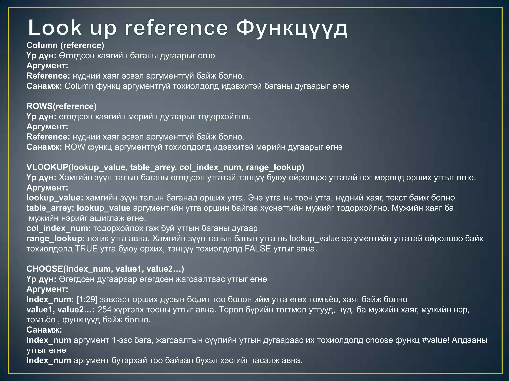Column (reference)
Үр дүн: Өгөгдсөн хаягийн баганы дугаарыг өгнө
Аргумент:
Reference: нүдний хаяг эсвэл аргументгүй байж болно.
Санамж: Column функц аргументгүй тохиолдолд идэвхитэй баганы дугаарыг өгнө
ROWS(reference)
Үр дүн: өгөгдсөн хаягийн мөрийн дугаарыг тодорхойлно.
Аргумент:
Reference: нүдний хаяг эсвэл аргументгүй байж болно.
Санамж: ROW функц аргументгүй тохиолдолд идэвхитэй мөрийн дугаарыг өгнө
VLOOKUP(lookup_value, table_arrey, col_index_num, range_lookup)
Үр дүн: Хамгийн зүүн талын баганы өгөгдсөн утгатай тэнцүү буюу ойролцоо утгатай нэг мөрөнд орших утгыг өгнө.
Аргумент:
lookup_value: хамгийн зүүн талын баганад орших утга. Энэ утга нь тоон утга, нүдний хаяг, текст байж болно
table_arrey: lookup_value аргументийн утга оршин байгаа хүснэгтийн мужийг тодорхойлно. Мужийн хаяг ба
мужийн нэрийг ашиглаж өгнө.
col_index_num: тодорхойлох гэж буй утгын баганы дугаар
range_lookup: логик утга авна. Хамгийн зүүн талын багын утга нь lookup_value аргументийн утгатай ойролцоо байх
тохиолдолд TRUE утга буюу орхих, тэнцүү тохиолдолд FALSE утгыг авна.
CHOOSE(index_num, value1, value2…)
Үр дүн: Өгөгдсөн дугаараар өгөгдсөн жагсаалтаас утгыг өгнө
Аргумент:
Index_num: [1;29] завсарт орших дурын бодит тоо болон ийм утга өгөх томъѐо, хаяг байж болно
value1, value2…: 254 хүртэлх тооны утгыг авна. Төрөл бүрийн тогтмол утгууд, нүд, ба мужийн хаяг, мужийн нэр,
томъѐо , функцүүд байж болно.
Санамж:
Index_num аргумент 1-ээс бага, жагсаалтын сүүлийн утгын дугаараас их тохиолдолд choose функц #value! Алдааны
утгыг өгнө
Index_num аргумент бутархай тоо байвал бүхэл хэсгийг тасалж авна.
 