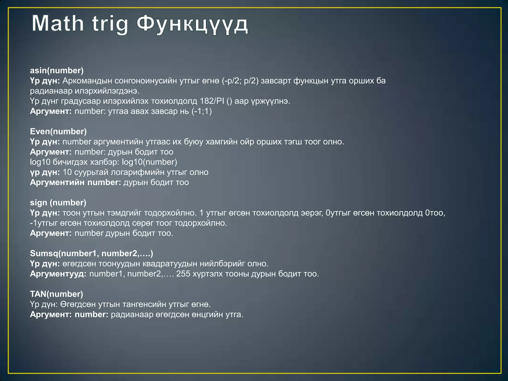 asin(number)
Үр дүн: Аркомандын сонгоноинусийн утгыг өгнө (-p/2; p/2) завсарт функцын утга орших ба
радианаар илэрхийлэгдэнэ.
Үр дүнг градусаар илэрхийлэх тохиолдолд 182/PI () аар үржүүлнэ.
Аргумент: number: утгаа авах завсар нь (-1;1)
Even(number)
Үр дүн: number аргументийн утгаас их буюу хамгийн ойр орших тэгш тоог олно.
Аргумент: number: дурын бодит тоо
log10 бичигдэх хэлбэр: log10(number)
үр дүн: 10 суурьтай логарифмийн утгыг олно
Аргументийн number: дурын бодит тоо
sign (number)
Үр дүн: тоон утгын тэмдгийг тодорхойлно. 1 утгыг өгсөн тохиолдолд эерэг, 0утгыг өгсөн тохиолдолд 0тоо,
-1утгыг өгсөн тохиолдолд сөрөг тоог тодорхойлно.
Аргумент: number дурын бодит тоо.
Sumsq(number1, number2,….)
Үр дүн: өгөгдсөн тоонуудын квадратуудын нийлбэрийг олно.
Аргументууд: number1, number2,…. 255 хүртэлх тооны дурын бодит тоо.
TAN(number)
Үр дүн: Өгөгдсөн утгын тангенсийн утгыг өгнө.
Аргумент: number: радианаар өгөгдсөн өнцгийн утга.
 