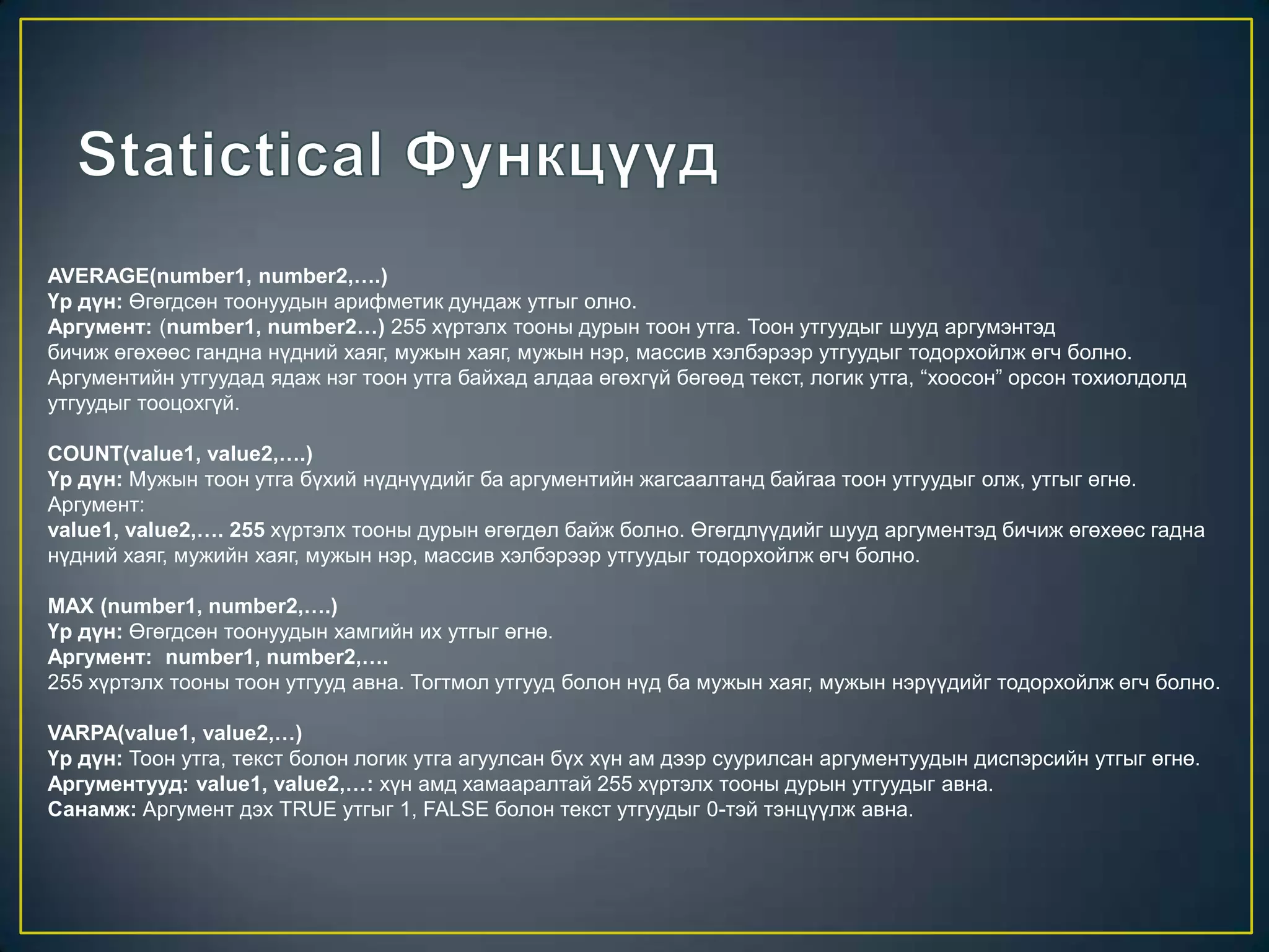 AVERAGE(number1, number2,….)
Үр дүн: Өгөгдсөн тоонуудын арифметик дундаж утгыг олно.
Аргумент: (number1, number2…) 255 хүртэлх тооны дурын тоон утга. Тоон утгуудыг шууд аргумэнтэд
бичиж өгөхөөс гандна нүдний хаяг, мужын хаяг, мужын нэр, массив хэлбэрээр утгуудыг тодорхойлж өгч болно.
Аргументийн утгуудад ядаж нэг тоон утга байхад алдаа өгөхгүй бөгөөд текст, логик утга, “хоосон” орсон тохиолдолд
утгуудыг тооцохгүй.
COUNT(value1, value2,….)
Үр дүн: Мужын тоон утга бүхий нүднүүдийг ба аргументийн жагсаалтанд байгаа тоон утгуудыг олж, утгыг өгнө.
Аргумент:
value1, value2,…. 255 хүртэлх тооны дурын өгөгдөл байж болно. Өгөгдлүүдийг шууд аргументэд бичиж өгөхөөс гадна
нүдний хаяг, мужийн хаяг, мужын нэр, массив хэлбэрээр утгуудыг тодорхойлж өгч болно.
MAX (number1, number2,….)
Үр дүн: Өгөгдсөн тоонуудын хамгийн их утгыг өгнө.
Аргумент: number1, number2,….
255 хүртэлх тооны тоон утгууд авна. Тогтмол утгууд болон нүд ба мужын хаяг, мужын нэрүүдийг тодорхойлж өгч болно.
VARPA(value1, value2,…)
Үр дүн: Тоон утга, текст болон логик утга агуулсан бүх хүн ам дээр суурилсан аргументуудын диспэрсийн утгыг өгнө.
Аргументууд: value1, value2,…: хүн амд хамааралтай 255 хүртэлх тооны дурын утгуудыг авна.
Санамж: Аргумент дэх TRUE утгыг 1, FALSE болон текст утгуудыг 0-тэй тэнцүүлж авна.
 