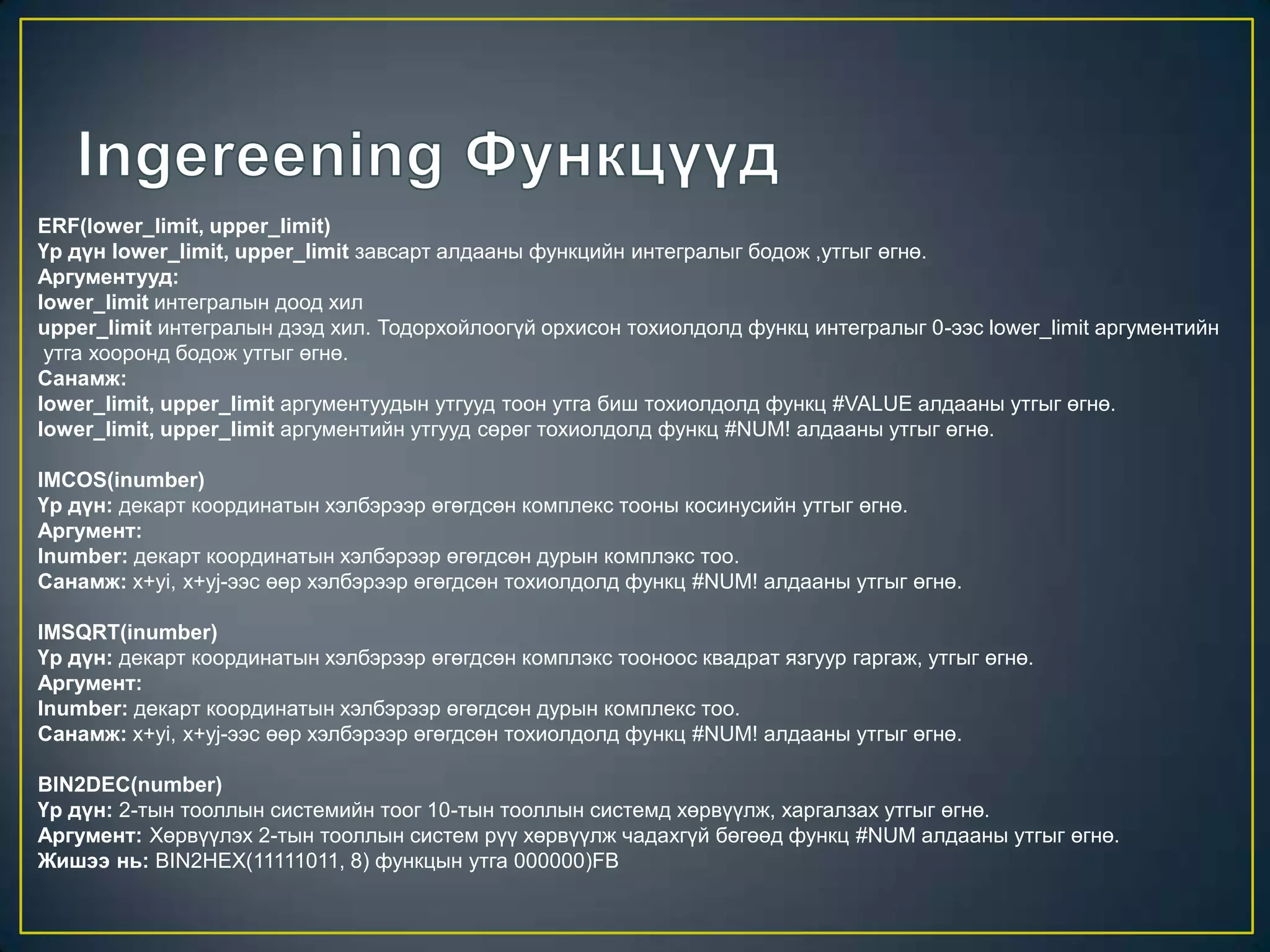 ERF(lower_limit, upper_limit)
Үр дүн lower_limit, upper_limit завсарт алдааны функцийн интегралыг бодож ,утгыг өгнө.
Аргументууд:
lower_limit интегралын доод хил
upper_limit интегралын дээд хил. Тодорхойлоогүй орхисон тохиолдолд функц интегралыг 0-ээс lower_limit аргументийн
утга хооронд бодож утгыг өгнө.
Санамж:
lower_limit, upper_limit аргументуудын утгууд тоон утга биш тохиолдолд функц #VALUE алдааны утгыг өгнө.
lower_limit, upper_limit аргументийн утгууд сөрөг тохиолдолд функц #NUM! алдааны утгыг өгнө.
IMCOS(inumber)
Үр дүн: декарт координатын хэлбэрээр өгөгдсөн комплекс тооны косинусийн утгыг өгнө.
Аргумент:
Inumber: декарт координатын хэлбэрээр өгөгдсөн дурын комплэкс тоо.
Санамж: x+yi, x+yj-ээс өөр хэлбэрээр өгөгдсөн тохиолдолд функц #NUM! алдааны утгыг өгнө.
IMSQRT(inumber)
Үр дүн: декарт координатын хэлбэрээр өгөгдсөн комплэкс тооноос квадрат язгуур гаргаж, утгыг өгнө.
Аргумент:
Inumber: декарт координатын хэлбэрээр өгөгдсөн дурын комплекс тоо.
Санамж: x+yi, x+yj-ээс өөр хэлбэрээр өгөгдсөн тохиолдолд функц #NUM! алдааны утгыг өгнө.
BIN2DEC(number)
Үр дүн: 2-тын тооллын системийн тоог 10-тын тооллын системд хөрвүүлж, харгалзах утгыг өгнө.
Аргумент: Хөрвүүлэх 2-тын тооллын систем рүү хөрвүүлж чадахгүй бөгөөд функц #NUM алдааны утгыг өгнө.
Жишээ нь: BIN2HEX(11111011, 8) функцын утга 000000)FB
 