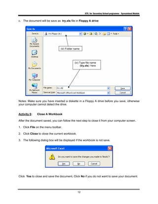 ICTL for Secondary School programme - Spreadsheet Module
12
c. The document will be save as try.xls file in Floppy A drive
Notes: Make sure you have inserted a diskette in a Floppy A drive before you save, otherwise
your computer cannot detect the drive.
Activity 6: Close A Workbook
After the document saved, you can follow the next step to close it from your computer screen.
1. Click File on the menu toolbar.
2. Click Close to close the current workbook.
3. The following dialog box will be displayed if the workbook is not save.
Click Yes to close and save the document. Click No if you do not want to save your document.
(iii) Folder name
(iv) Type file name
(try.xls) here
 