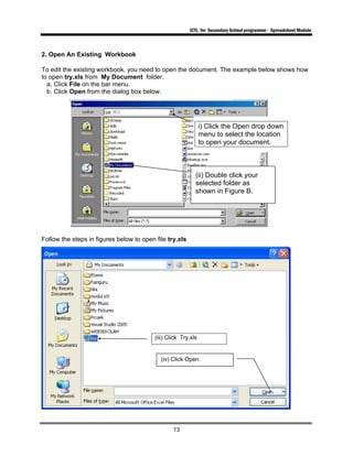 ICTL for Secondary School programme - Spreadsheet Module
13
2. Open An Existing Workbook
To edit the existing workbook, you need to open the document. The example below shows how
to open try.xls from My Document folder.
a. Click File on the bar menu.
b. Click Open from the dialog box below.
Follow the steps in figures below to open file try.xls
i) Click the Open drop down
menu to select the location
to open your document.
(ii) Double click your
selected folder as
shown in Figure B.
(iii) Click Try.xls
(iv) Click Open.
 