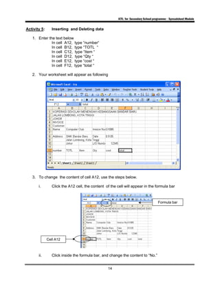 ICTL for Secondary School programme - Spreadsheet Module
14
Activity 5: Inserting and Deleting data
1. Enter the text below
In cell A12, type “number“
In cell B12, type “TOTL “
In cell C12, type “Item “
In cell D12, type “Qty “
In cell E12, type “cost “
In cell F12, type “total “
2. Your worksheet will appear as following
3. To change the content of cell A12, use the steps below.
i. Click the A12 cell, the content of the cell will appear in the formula bar
ii. Click inside the formula bar, and change the content to “No.”
Cell A12
Formula bar
 