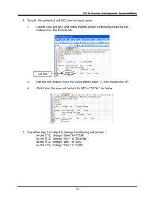 ICTL for Secondary School programme - Spreadsheet Module
15
4. To edit the content of cell B12, use the steps below.
i. Double Click cell B12, and notice that the cursor will blinking inside the cell
instead of on the formula bar.
ii. Edit the cell content, move the cursor before letter “L”, then insert letter “A”.
iii. Click Enter, the new cell content for B12 is “TOTAL” as below.
5. Use either step 3 or step 4 to change the following cell content :
In cell C12, change “Item “ to “ITEM”
In cell D12, change “Qty “ to “Quantity”
In cell E12, change “cost “ to “Cost”
In cell F12, change “total “ to “Total”
Cell B12
 