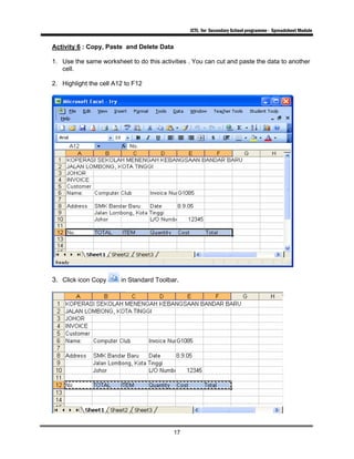 ICTL for Secondary School programme - Spreadsheet Module
17
Activity 6 : Copy, Paste and Delete Data
1. Use the same worksheet to do this activities . You can cut and paste the data to another
cell.
2. Highlight the cell A12 to F12
3. Click icon Copy in Standard Toolbar.
 