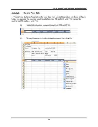 ICTL for Secondary School programme - Spreadsheet Module
19
Activity 8: Cut and Paste Data
1. You can use Cut and Paste to transfer your data from one cell to another cell. Base on figure
below you can see the example how the data from row 13 (cell A13 until F13) transfer to
another cell 14 (cell A14 until F14)
(i) Highlight the location you want to cut (cell A13 until F13)
(ii) Click right mouse button to display the menu, then click Cut.
 