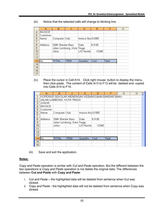 ICTL for Secondary School programme - Spreadsheet Module
20
(iii) Notice that the selected cells will change to blinking line.
(iv) Place the cursor in Cell A14, Click right mouse button to display the menu,
then click paste. The content of Cells A13 to F13 will be deleted and copied
into Cells A14 to F14.
(iii) Save and exit the application.
Notes:
Copy and Paste operation is similar with Cut and Paste operation. But the different between the
two operations is Copy and Paste operation is not delete the original data. The differences
between Cut and Paste with Copy and Paste:
i. Cut and Paste – the highlighted data will be deleted from sentence when Cut was
clicked.
ii. Copy and Paste - the highlighted data will not be deleted from sentence when Copy was
clicked.
 