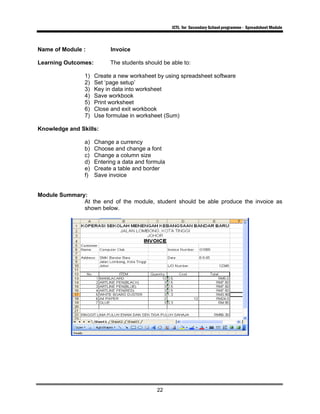 ICTL for Secondary School programme - Spreadsheet Module
22
Name of Module : Invoice
Learning Outcomes: The students should be able to:
1) Create a new worksheet by using spreadsheet software
2) Set ‘page setup’
3) Key in data into worksheet
4) Save workbook
5) Print worksheet
6) Close and exit workbook
7) Use formulae in worksheet (Sum)
Knowledge and Skills:
a) Change a currency
b) Choose and change a font
c) Change a column size
d) Entering a data and formula
e) Create a table and border
f) Save invoice
Module Summary:
At the end of the module, student should be able produce the invoice as
shown below.
 