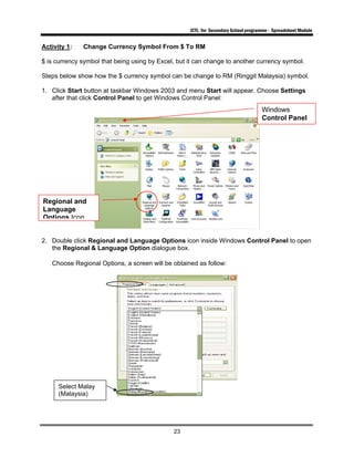 ICTL for Secondary School programme - Spreadsheet Module
23
Activity 1: Change Currency Symbol From $ To RM
$ is currency symbol that being using by Excel, but it can change to another currency symbol.
Steps below show how the $ currency symbol can be change to RM (Ringgit Malaysia) symbol.
1. Click Start button at taskbar Windows 2003 and menu Start will appear. Choose Settings
after that click Control Panel to get Windows Control Panel:
2. Double click Regional and Language Options icon inside Windows Control Panel to open
the Regional & Language Option dialogue box.
Choose Regional Options, a screen will be obtained as follow:
Windows
Control Panel
Regional and
Language
Options Icon
Select Malay
(Malaysia)
 