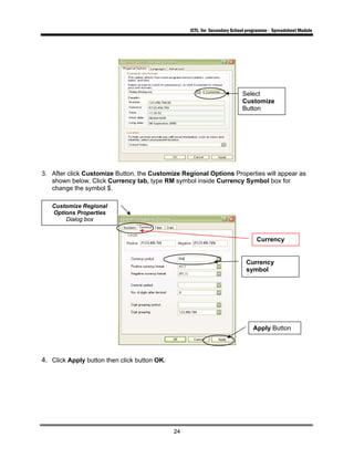 ICTL for Secondary School programme - Spreadsheet Module
24
3. After click Customize Button, the Customize Regional Options Properties will appear as
shown below. Click Currency tab, type RM symbol inside Currency Symbol box for
change the symbol $.
4. Click Apply button then click button OK.
Customize Regional
Options Properties
Dialog box
Currency
Currency
symbol
B
Apply Button
Select
Customize
Button
 