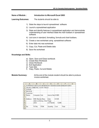 ICTL for Secondary School programme - Spreadsheet Module
2
Name of Module : Introduction to Microsoft Excel 2003
Learning Outcomes: The students should be able to:
1) State the steps to launch spreadsheet software
2) Launch a spreadsheet application
3) State and identify features in spreadsheet application and demonstrate
understanding of user interface State the main toolbars in spreadsheet
software
4) List icons in standard, formatting, formula and chart toolbars.
5) Create a new worksheet using spreadsheet software
6) Enter data into new worksheet
7) Copy, Cut, Paste and Delete data
8) Save the worksheet
Knowledge and Skills:
a) Open, Save and Close workbook
b) Create New Workbook
c) Close Workbook
d) Exit Application
e) Type data
f) Copy, Paste, Cut and Delete
Module Summary: At the end of the module student should be able to produce
invoice worksheet.
 