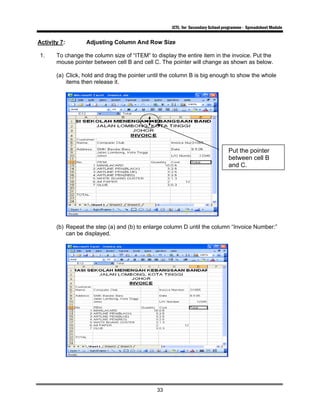 ICTL for Secondary School programme - Spreadsheet Module
33
Activity 7: Adjusting Column And Row Size
1. To change the column size of “ITEM” to display the entire item in the invoice. Put the
mouse pointer between cell B and cell C. The pointer will change as shown as below.
(a) Click, hold and drag the pointer until the column B is big enough to show the whole
items then release it.
(b) Repeat the step (a) and (b) to enlarge column D until the column “Invoice Number:”
can be displayed.
Put the pointer
between cell B
and C.
 