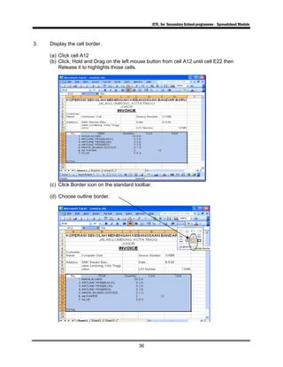 ICTL for Secondary School programme - Spreadsheet Module
36
3. Display the cell border.
(a) Click cell A12
(b) Click, Hold and Drag on the left mouse button from cell A12 until cell E22 then
Release it to highlights those cells.
(c) Click Border icon on the standard toolbar.
(d) Choose outline border.
 