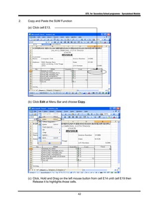 ICTL for Secondary School programme - Spreadsheet Module
42
2. Copy and Paste the SUM Function
(a) Click cell E13.
(b) Click Edit at Menu Bar and choose Copy.
(c) Click, Hold and Drag on the left mouse button from cell E14 until cell E19 then
Release it to highlights those cells.
 