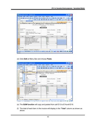 ICTL for Secondary School programme - Spreadsheet Module
43
(d) Click Edit at Menu Bar and choose Paste.
(e) The SUM function will copy and pasted from cell E13 to E14until E19.
(f) The total of each item in the invoice will display in the “Total” column as shown as
above.
 