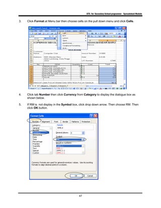 ICTL for Secondary School programme - Spreadsheet Module
47
3. Click Format at Menu bar then choose cells on the pull down menu and click Cells.
4. Click tab Number then click Currency from Category to display the dialogue box as
shown below.
5. If RM is not display in the Symbol box, click drop down arrow. Then choose RM. Then
click OK button.
 