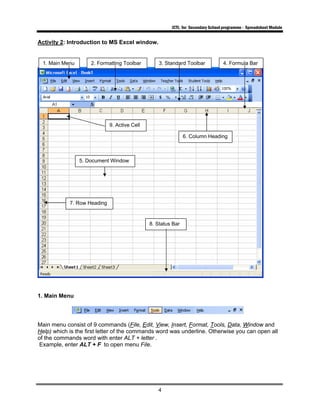 ICTL for Secondary School programme - Spreadsheet Module
4
Activity 2: Introduction to MS Excel window.
1. Main Menu
Main menu consist of 9 commands (File, Edit, View, Insert, Format, Tools, Data, Window and
Help) which is the first letter of the commands word was underline. Otherwise you can open all
of the commands word with enter ALT + letter .
Example, enter ALT + F to open menu File.
1. Main Menu 2. Formatting Toolbar 3. Standard Toolbar 4. Formula Bar
9. Active Cell
5. Document Window
6. Column Heading
7. Row Heading
8. Status Bar
 