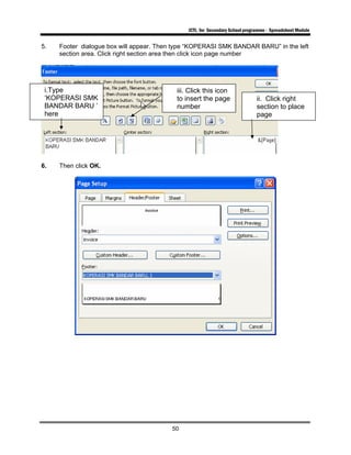 ICTL for Secondary School programme - Spreadsheet Module
50
5. Footer dialogue box will appear. Then type “KOPERASI SMK BANDAR BARU” in the left
section area. Click right section area then click icon page number
6. Then click OK.
iii. Click this icon
to insert the page
number
i.Type
‘KOPERASI SMK
BANDAR BARU ’
here
ii. Click right
section to place
page
 