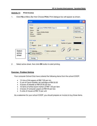ICTL for Secondary School programme - Spreadsheet Module
51
Activity 11: Print Invoice
1. Click File at Menu Bar then Choose Print. Print dialogue box will appear as shown.
2. Select active sheet, then click OK button to start printing.
Exercise: Problem Solving
Your computer School Club have ordered the following items from the school COOP:
• 13 rims of A4 papers at RM 7.00 per rim,
• 5 unit of Canon Bubble Jet cartridge at RM 50.00
• 4 boxes of diskette at RM 25.00 per box
• 10 items of white board marker at RM 1.50 per item
• 2 boxes of computer papers at RM 40 per box
• 5 units of mouse at RM 15 per unit
As a salesman for your school COOP, you should prepare an invoice to buy those items.
Select
active
sheet
 