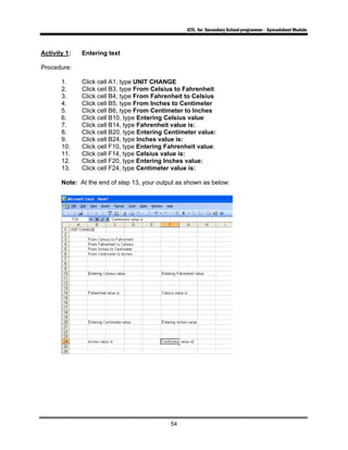 ICTL for Secondary School programme - Spreadsheet Module
54
Activity 1: Entering text
Procedure:
1. Click cell A1, type UNIT CHANGE
2. Click ceil B3, type From Celsius to Fahrenheit
3. Click cell B4, type From Fahrenheit to Celsius
4. Click cell B5, type From Inches to Centimeter
5. Click cell B6, type From Centimeter to Inches
6. Click cell B10, type Entering Celsius value:
7. Click cell B14, type Fahrenheit value is:
8. Click cell B20, type Entering Centimeter value:
9. Click cell B24, type Inches value is:
10. Click cell F10, type Entering Fahrenheit value:
11. Click cell F14, type Celsius value is:
12. Click cell F20, type Entering Inches value:
13. Click cell F24, type Centimeter value is:
Note: At the end of step 13, your output as shown as below:
 