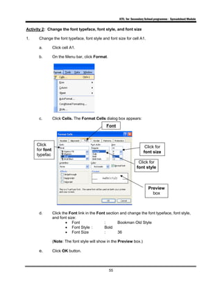 ICTL for Secondary School programme - Spreadsheet Module
55
Activity 2: Change the font typeface, font style, and font size
1. Change the font typeface, font style and font size for cell A1.
a. Click cell A1.
b. On the Menu bar, click Format.
c. Click Cells. The Format Cells dialog box appears:
d. Click the Font link in the Font section and change the font typeface, font style,
and font size:
• Font : Bookman Old Style
• Font Style : Bold
• Font Size : 36
(Note: The font style will show in the Preview box.)
e. Click OK button.
Font
Click for
font size
Click for
font style
Click
for font
typefac
Preview
box
 