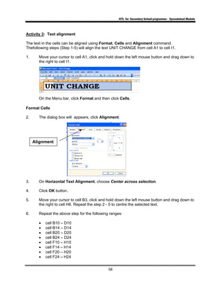 ICTL for Secondary School programme - Spreadsheet Module
58
Activity 3: Text alignment
The text in the cells can be aligned using Format, Cells and Alignment command.
Thefollowing steps (Step 1-5) will align the text UNIT CHANGE from cell A1 to cell I1.
1. Move your cursor to cell A1, click and hold down the left mouse button and drag down to
the right to cell I1.
On the Menu bar, click Format and then click Cells.
Format Cells
2. The dialog box will appears, click Alignment.
3. On Horizontal Text Alignment, choose Center across selection.
4. Click OK button.
5. Move your cursor to cell B3, click and hold down the left mouse button and drag down to
the right to cell H6. Repeat the step 2 - 5 to centre the selected text.
6. Repeat the above step for the following ranges:
• cell B10 – D10
• cell B14 – D14
• cell B20 – D20
• cell B24 – D24
• cell F10 – H10
• cell F14 – H14
• cell F20 – H20
• cell F24 – H24
Alignment
 