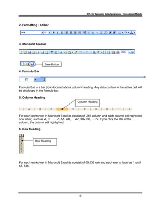 ICTL for Secondary School programme - Spreadsheet Module
5
2. Formatting Toolbar
3. Standard Toolbar
4. Formula Bar
Formula Bar is a bar (row) located above column heading. Any data contain in the active cell will
be displayed in the formula bar.
5. Column Heading
For each worksheet in Microsoft Excel its consist of 256 column and each column will represent
one letter; such as A, B, ….. Z, AA, AB, … AZ, BA, BB, … IV. If you click the title of the
column, the column will highlighted.
6. Row Heading
For each worksheet in Microsoft Excel its consist of 65,536 row and each row is label as 1 until
65, 536.
Column Heading
Row Heading
Save Button
 