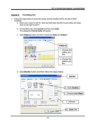 ICTL for Secondary School programme - Spreadsheet Module
60
Activity 4: Formatting Cell
1. Follow the steps below to show the border and the shaded cell for the title of UNIT
CHANGE.
a. Move your cursor to cell A1, click and hold down the left mouse button and drag
down to the right to cell I1.
b. On the Menu bar, click Format and then click Cells.
The dialog box Format Cells will appear.
c. Click Patterns button and then choose the Color and Pattern.
d. Click Border button and then follow the steps below:
ii. Choose the
pattern you
like.
i. Choose the
colour you
like.
Patterns
Border
iv. Click OK
ii. Choose
Colo r
iii. Click Outline.
i. Choose Line Style.
 