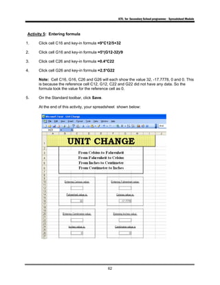 ICTL for Secondary School programme - Spreadsheet Module
62
Activity 5: Entering formula
1. Click cell C16 and key-in formula =9*C12/5+32
2. Click cell G16 and key-in formula =5*(G12-32)/9
3. Click cell C26 and key-in formula =0.4*C22
4. Click cell G26 and key-in formula =2.5*G22
Note: Cell C16, G16, C26 and G26 will each show the value 32, -17.7778, 0 and 0. This
is because the reference cell C12, G12, C22 and G22 did not have any data. So the
formula took the value for the reference cell as 0.
5. On the Standard toolbar, click Save.
At the end of this activity, your spreadsheet shown below:
 