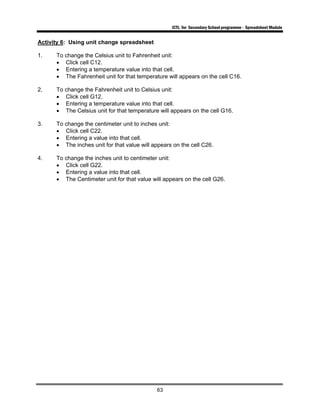 ICTL for Secondary School programme - Spreadsheet Module
63
Activity 6: Using unit change spreadsheet
1. To change the Celsius unit to Fahrenheit unit:
• Click cell C12.
• Entering a temperature value into that cell.
• The Fahrenheit unit for that temperature will appears on the cell C16.
2. To change the Fahrenheit unit to Celsius unit:
• Click cell G12.
• Entering a temperature value into that cell.
• The Celsius unit for that temperature will appears on the cell G16.
3. To change the centimeter unit to inches unit:
• Click cell C22.
• Entering a value into that cell.
• The inches unit for that value will appears on the cell C26.
4. To change the inches unit to centimeter unit:
• Click cell G22.
• Entering a value into that cell.
• The Centimeter unit for that value will appears on the cell G26.
 