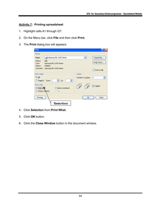 ICTL for Secondary School programme - Spreadsheet Module
64
Activity 7: Printing spreadsheet
1. Highlight cells A1 through I27.
2. On the Menu bar, click File and then click Print.
3. The Print dialog box will appears:
4. Click Selection from Print What.
5. Click OK button.
6. Click the Close Window button in the document window.
Selection
 