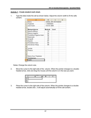 ICTL for Secondary School programme - Spreadsheet Module
67
Activity 1 : Create student mark sheet.
1. Type the data inside the cell as shown below. Adjust the column width to fit the cells
content.
Notes: Change the column size.
2. Move the cursor to the right side of the column. When the pointer changes to a double-
headed arrow, click and drag the mouse until the column is in the size you want.
3. Place the cursor to the right side of the column, When the pointer changes to a double-
headed arrow, double click , it will adjust automatically to fit the cell content.
 