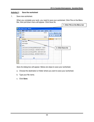ICTL for Secondary School programme - Spreadsheet Module
68
Activity 2 : Save the worksheet
1. Save new worksheet.
When you complete your work, you need to save your worksheet. Click File on the Menu
Bar, then pull down menu will appear. Click Save As
Save As dialog box will appear. Below are steps to save your worksheet.
a. Choose the destination or folder where you want to save your worksheet.
b. Type your file name.
c. Click Save.
1. Click File on the Menu bar
2. Click Save As
 