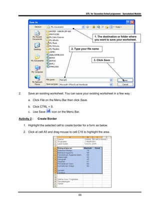 ICTL for Secondary School programme - Spreadsheet Module
69
2. Save an existing worksheet. You can save your existing worksheet in a few way :
a. Click File on the Menu Bar then click Save.
b. Click CTRL + S.
c. Use Save icon on the Menu Bar.
Activity 3 : Create Border
1. Highlight the selected cell to create border for a form as below.
2. Click at cell A5 and drag mouse to cell C16 to highlight the area.
1. The destination or folder where
you want to save your worksheet.
2. Type your file name
3. Click Save
 