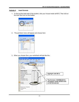 ICTL for Secondary School programme - Spreadsheet Module
71
Activity 4: Insert formula
1. To find out the total mark of the student, click your mouse inside cell B15. Then click at
the Auto Sum icon on the toolbar.
2. The pull down menu will appear and choose Sum.
3. When you choose Sum, your worksheet will look like this :
Highlight cells B6 to
B14
The formula ( =SUM(B6:B14) )
will appear inside cell B15 and
on the formula bar
 