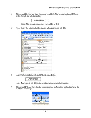 ICTL for Secondary School programme - Spreadsheet Module
72
4. Click on cell B6, hold and drag the mouse to cell B13. The formula inside cell B15 and
on the formula bar will change to :
Note : The formula means, sum from cell B6 to B13.
5. Press Enter. The total mark of the student will appear inside cell B15.
6. Insert the formula below into cell B16 and press Enter.
Note : Total mark in cell B15 divide by total maximum mark for 8 subject.
7. Click on cell B16 and then click the percentage icon on formatting toolbar to change the
number to percentage.
=SUM(B6:B13)
=B15/(8*100)
 