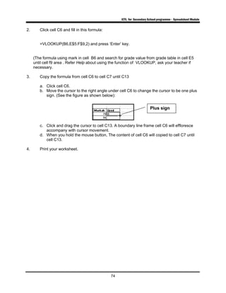 ICTL for Secondary School programme - Spreadsheet Module
74
2. Click cell C6 and fill in this formula:
=VLOOKUP(B6,E$5:F$9,2) and press ‘Enter’ key.
(The formula using mark in cell B6 and search for grade value from grade table in cell E5
until cell f9 area . Refer Help about using the function of VLOOKUP, ask your teacher if
necessary.
3. Copy the formula from cell C6 to cell C7 until C13
a. Click cell C6.
b. Move the cursor to the right angle under cell C6 to change the cursor to be one plus
sign. (See the figure as shown below):
c. Click and drag the cursor to cell C13. A boundary line frame cell C6 will effloresce
accompany with cursor movement.
d. When you hold the mouse button, The content of cell C6 will copied to cell C7 until
cell C13.
4. Print your worksheet.
Plus sign
 