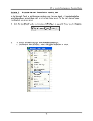 ICTL for Secondary School programme - Spreadsheet Module
75
Activity 6: Produce the mark form of class monthly test
In the Microsoft Excel, a workbook can content more than one sheet. In the activities before,
you had produced an individual mark form in sheet 1 your sheet. For the mark foam of class
monthly test, use a new sheet
1. Click the icon Sheet2 under your worksheet (The figure is appear ). A new sheet will appear.
2. To change orientation a page from Portrait to Landscape.
a. Click File on menu bar and a menu will appear as shown as below.
 
