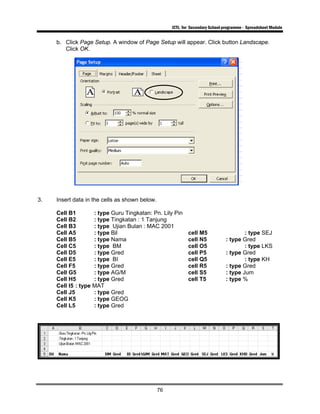 ICTL for Secondary School programme - Spreadsheet Module
76
b. Click Page Setup. A window of Page Setup will appear. Click button Landscape.
Click OK.
3. Insert data in the cells as shown below.
Cell B1 : type Guru Tingkatan: Pn. Lily Pin
Cell B2 : type Tingkatan : 1 Tanjung
Cell B3 : type Ujian Bulan : MAC 2001
Cell A5 : type Bil cell M5 : type SEJ
Cell B5 : type Nama cell N5 : type Gred
Cell C5 : type BM cell O5 : type LKS
Cell D5 : type Gred cell P5 : type Gred
Cell E5 : type BI cell Q5 : type KH
Cell F5 : type Gred cell R5 : type Gred
Cell G5 : type AG/M cell S5 : type Jum
Cell H5 : type Gred cell T5 : type %
Cell I5 : type MAT
Cell J5 : type Gred
Cell K5 : type GEOG
Cell L5 : type Gred
 