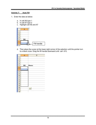 ICTL for Secondary School programme - Spreadsheet Module
78
Activity 7: Auto Fill
1. Enter the data as below:
a. In cell A6 type 1
b. In cell A7 type 2
c. Highlight cell A6 and A7
d. Then place the cursor at the lower-right corner of the selection until the pointer turn
to a black cross. Drag the fill handle downward until cell A15.
Fill handle
 