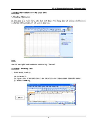 ICTL for Secondary School programme - Spreadsheet Module
7
Activity 3: Open Worksheet MS Excel 2003
1. Creating Worksheet
(i) Click File at a main menu after that click New. The dialog box will appear. (ii) One new
worksheet with name Book1 will open in a screen.
Note:
We can also open new sheet with shortcut key CTRL+N.
Activity 4: Entering Data
1. Enter a title in cell A1.
(a) Click cell A1.
(b) Type a title “KOPERASI SEKOLAH MENENGAH KEBANGSAAN BANDAR BARU”.
(c) Press Enter key.
Cell A1
 