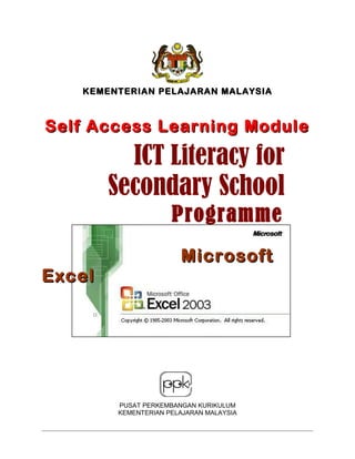 KEMENTERIAN PELAJARAN MALAYSIAKEMENTERIAN PELAJARAN MALAYSIA
Self Access Learning ModuleSelf Access Learning Module
MicrosoftMicrosoft
ExcelExcel
PUSAT PERKEMBANGAN KURIKULUM
KEMENTERIAN PELAJARAN MALAYSIA
ICT Literacy forICT Literacy for
Secondary SchoolSecondary School
ProgrammeProgramme
 