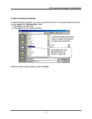 ICTL for Secondary School programme - Spreadsheet Module
2. Open An Existing Workbook
To edit the existing workbook, you need to open the document. The example below shows how
to open try.xls from My Document folder.
a. Click File on the bar menu.
b. Click Open from the dialog box below.
Follow the steps in figures below to open file try.xls
13
i) Click the Open drop down
menu to select the location
to open your document.
(ii) Double click your
selected folder as
shown in Figure B.
.
 